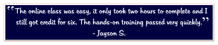 The online class was easy, it only took two hours to complete and I still got credit for six. The hands-on training passed very quickly.   - Jayson S.